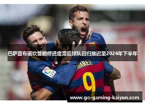 巴萨宣布诺坎普翻修进度滞后球队回归推迟至2024年下半年 巴萨宣布诺坎普翻修进度滞后球队回归推迟至2024年下半年