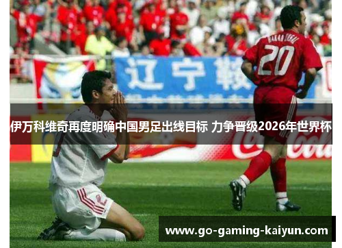 伊万科维奇再度明确中国男足出线目标 力争晋级2026年世界杯