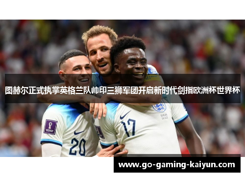 图赫尔正式执掌英格兰队帅印三狮军团开启新时代剑指欧洲杯世界杯 图赫尔正式执掌英格兰队帅印三狮军团开启新时代剑指欧洲杯世界杯