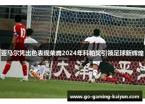 亚马尔凭出色表现荣膺2024年科帕奖引领足球新辉煌 亚马尔凭出色表现荣膺2024年科帕奖引领足球新辉煌