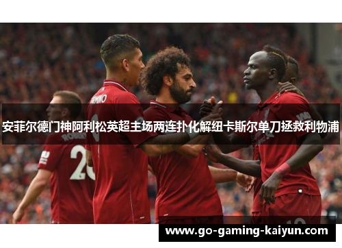 安菲尔德门神阿利松英超主场两连扑化解纽卡斯尔单刀拯救利物浦