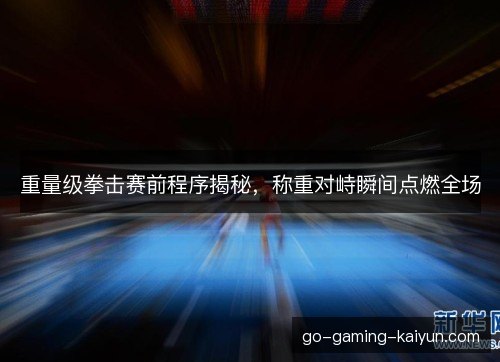 重量级拳击赛前程序揭秘，称重对峙瞬间点燃全场